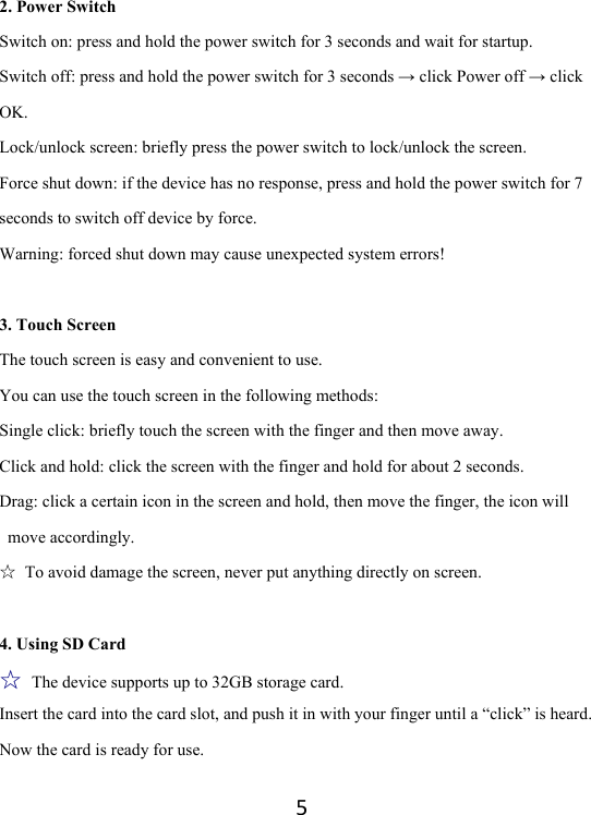 52. Power Switch Switch on: press and hold the power switch for 3 seconds and wait for startup.   Switch off: press and hold the power switch for 3 seconds → click Power off → click OK. Lock/unlock screen: briefly press the power switch to lock/unlock the screen. Force shut down: if the device has no response, press and hold the power switch for 7 seconds to switch off device by force.     Warning: forced shut down may cause unexpected system errors!  3. Touch Screen The touch screen is easy and convenient to use.   You can use the touch screen in the following methods: Single click: briefly touch the screen with the finger and then move away. Click and hold: click the screen with the finger and hold for about 2 seconds. Drag: click a certain icon in the screen and hold, then move the finger, the icon will move accordingly. ☆  To avoid damage the screen, never put anything directly on screen.  4. Using SD Card ☆ The device supports up to 32GB storage card.   Insert the card into the card slot, and push it in with your finger until a “click” is heard. Now the card is ready for use.   