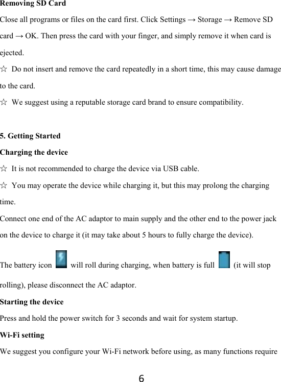 6Removing SD Card Close all programs or files on the card first. Click Settings → Storage → Remove SD card → OK. Then press the card with your finger, and simply remove it when card is ejected.  ☆  Do not insert and remove the card repeatedly in a short time, this may cause damage to the card. ☆  We suggest using a reputable storage card brand to ensure compatibility. 5. Getting Started Charging the device ☆  It is not recommended to charge the device via USB cable. ☆  You may operate the device while charging it, but this may prolong the charging time. Connect one end of the AC adaptor to main supply and the other end to the power jack on the device to charge it (it may take about 5 hours to fully charge the device). The battery icon    will roll during charging, when battery is full    (it will stop rolling), please disconnect the AC adaptor.   Starting the device Press and hold the power switch for 3 seconds and wait for system startup.   Wi-Fi setting We suggest you configure your Wi-Fi network before using, as many functions require 