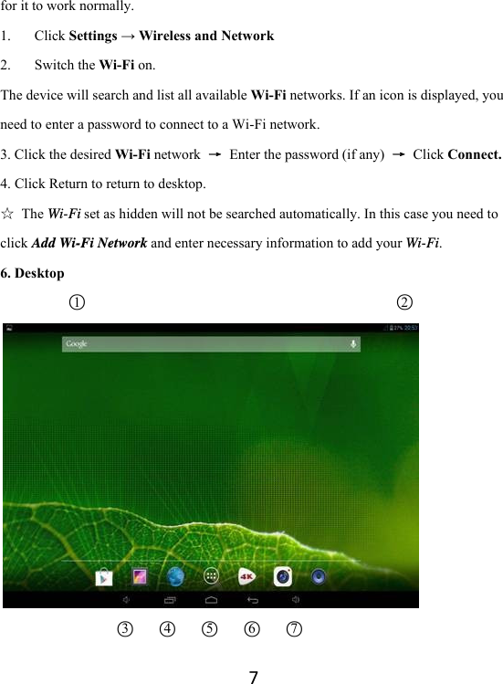 7for it to work normally. 1. Click Settings → Wireless and Network 2. Switch the Wi-Fi on. The device will search and list all available Wi-Fi networks. If an icon is displayed, you need to enter a password to connect to a Wi-Fi network.   3. Click the desired Wi-Fi network  →  Enter the password (if any)  → Click Connect. 4. Click Return to return to desktop. ☆ The Wi-Fi set as hidden will not be searched automatically. In this case you need to click Add Wi-Fi Network and enter necessary information to add your Wi-Fi. 6. Desktop     ○1                                            ○2                          ○3   ○4   ○5   ○6   ○7                             