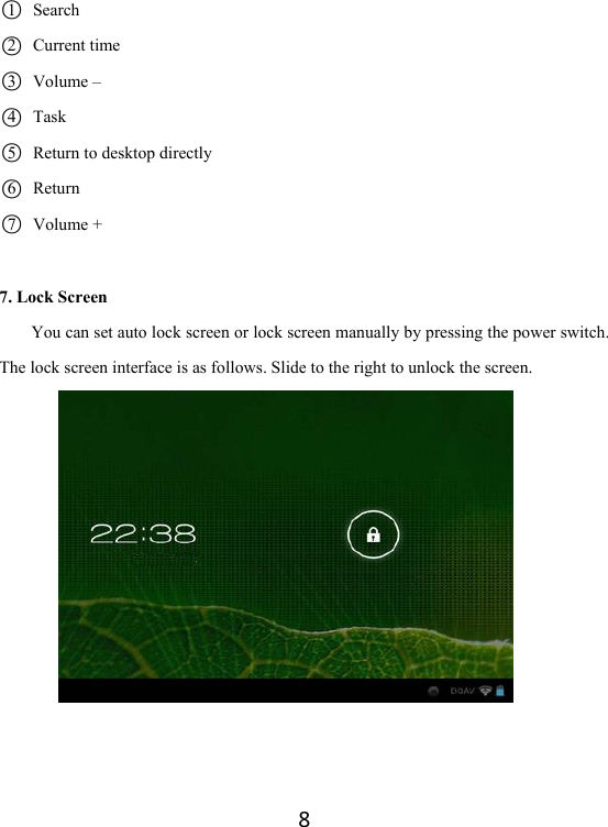 8○1  Search ○2  Current time  ○3  Volume –                  ○4  Task                       ○5   Return to desktop directly   ○6Return ○7Volume + 7. Lock Screen You can set auto lock screen or lock screen manually by pressing the power switch. The lock screen interface is as follows. Slide to the right to unlock the screen.        