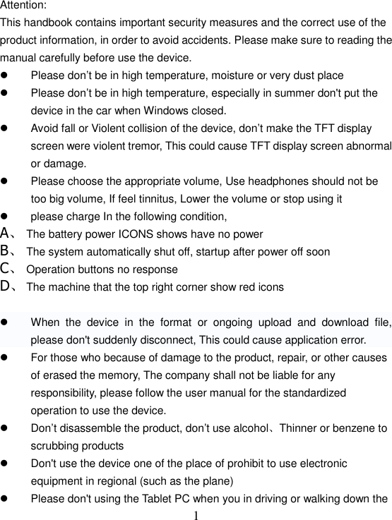   1Attention: This handbook contains important security measures and the correct use of the product information, in order to avoid accidents. Please make sure to reading the manual carefully before use the device.   Please don’t be in high temperature, moisture or very dust place   Please don’t be in high temperature, especially in summer don&apos;t put the device in the car when Windows closed.   Avoid fall or Violent collision of the device, don’t make the TFT display screen were violent tremor, This could cause TFT display screen abnormal or damage.   Please choose the appropriate volume, Use headphones should not be too big volume, If feel tinnitus, Lower the volume or stop using it   please charge In the following condition, A、 The battery power ICONS shows have no power B、 The system automatically shut off, startup after power off soon C、 Operation buttons no response D、 The machine that the top right corner show red icons    When  the  device  in  the  format  or  ongoing  upload  and  download  file, please don&apos;t suddenly disconnect, This could cause application error.   For those who because of damage to the product, repair, or other causes of erased the memory, The company shall not be liable for any responsibility, please follow the user manual for the standardized operation to use the device.   Don’t disassemble the product, don’t use alcohol、Thinner or benzene to scrubbing products   Don&apos;t use the device one of the place of prohibit to use electronic equipment in regional (such as the plane)   Please don&apos;t using the Tablet PC when you in driving or walking down the 