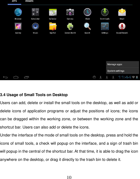   10   3.4 Usage of Small Tools on Desktop   Users can add, delete or install the small tools on the desktop, as well as add or delete icons of application programs or adjust the positions of icons; the icons can be dragged within the working zone, or between the working zone and the shortcut bar. Users can also add or delete the icons. Under the interface of the mode of small tools on the desktop, press and hold the icons of small tools, a check will popup on the interface, and a sign of trash bin will popup in the central of the shortcut bar. At that time, it is able to drag the icon anywhere on the desktop, or drag it directly to the trash bin to delete it.  