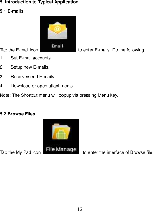   12 5. Introduction to Typical Application 5.1 E-mails Tap the E-mail icon    to enter E-mails. Do the following: 1.  Set E-mail accounts 2.  Setup new E-mails. 3.  Receive/send E-mails 4.  Download or open attachments. Note: The Shortcut menu will popup via pressing Menu key.  5.2 Browse Files Tap the My Pad icon      to enter the interface of Browse file    