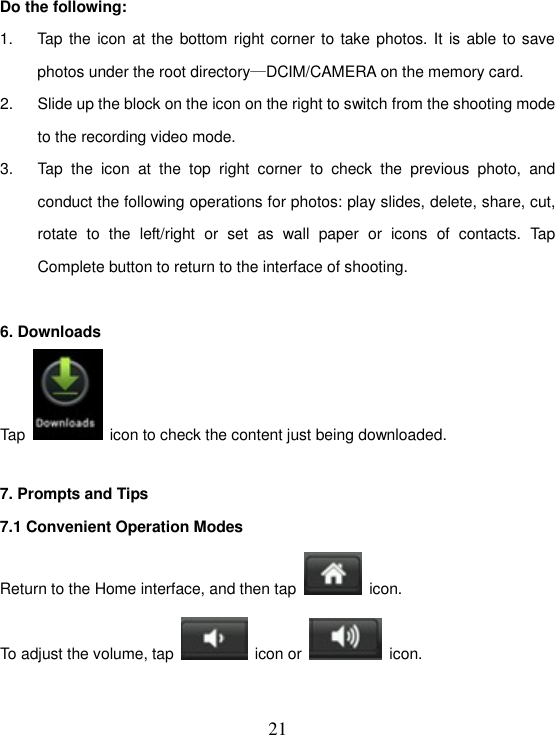   21 Do the following: 1.  Tap the icon at the bottom right corner to take photos. It is able to save photos under the root directory—DCIM/CAMERA on the memory card. 2.  Slide up the block on the icon on the right to switch from the shooting mode to the recording video mode. 3.  Tap  the  icon  at  the  top  right  corner  to  check  the  previous  photo,  and conduct the following operations for photos: play slides, delete, share, cut, rotate  to  the  left/right  or  set  as  wall  paper  or  icons  of  contacts.  Tap Complete button to return to the interface of shooting.  6. Downloads Tap    icon to check the content just being downloaded.  7. Prompts and Tips 7.1 Convenient Operation Modes Return to the Home interface, and then tap    icon. To adjust the volume, tap    icon or    icon.  