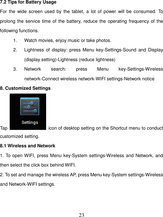   23 7.2 Tips for Battery Usage For  the  wide  screen  used by the tablet, a  lot of power  will be consumed.  To prolong the service time of the battery,  reduce the operating frequency of the following functions. 1.  Watch movies, enjoy music or take photos. 2.  Lightness of display: press Menu key-Settings-Sound and  Display (display setting)-Lightness (reduce lightness) 3.  Network  search:  press  Menu  key-Settings-Wireless network-Connect wireless network-WIFI settings-Network notice 8. Customized Settings Tap    icon of desktop setting on the Shortcut menu to conduct customized setting. 8.1 Wireless and Network 1. To open WIFI, press Menu key-System settings-Wireless and Network, and then select the click box behind WIFI. 2. To set and manage the wireless AP, press Menu key-System settings-Wireless and Network-WIFI settings.   