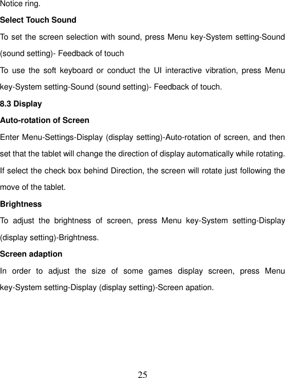   25 Notice ring. Select Touch Sound To set the screen selection with sound, press Menu key-System setting-Sound (sound setting)- Feedback of touch To  use  the  soft  keyboard or conduct the UI interactive  vibration,  press  Menu key-System setting-Sound (sound setting)- Feedback of touch. 8.3 Display Auto-rotation of Screen Enter Menu-Settings-Display (display setting)-Auto-rotation of screen, and then set that the tablet will change the direction of display automatically while rotating. If select the check box behind Direction, the screen will rotate just following the move of the tablet. Brightness To  adjust  the  brightness  of  screen,  press  Menu  key-System  setting-Display (display setting)-Brightness. Screen adaption In  order  to  adjust  the  size  of  some  games  display  screen,  press  Menu key-System setting-Display (display setting)-Screen apation.     