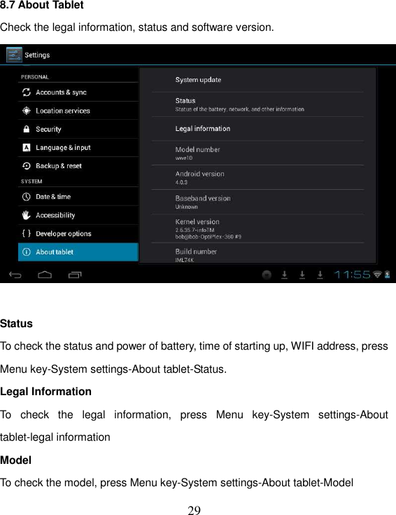   29 8.7 About Tablet Check the legal information, status and software version.   Status To check the status and power of battery, time of starting up, WIFI address, press Menu key-System settings-About tablet-Status. Legal Information To  check  the  legal  information,  press  Menu  key-System  settings-About tablet-legal information Model To check the model, press Menu key-System settings-About tablet-Model 