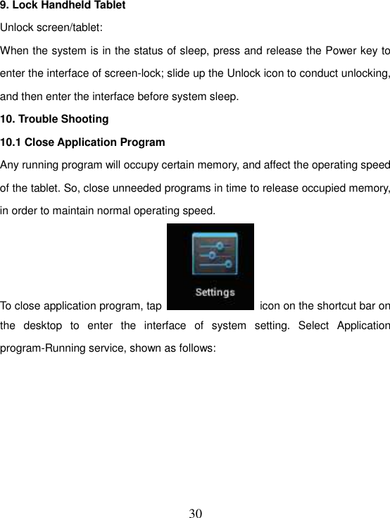   30 9. Lock Handheld Tablet   Unlock screen/tablet: When the system is in the status of sleep, press and release the Power key to enter the interface of screen-lock; slide up the Unlock icon to conduct unlocking, and then enter the interface before system sleep. 10. Trouble Shooting 10.1 Close Application Program Any running program will occupy certain memory, and affect the operating speed of the tablet. So, close unneeded programs in time to release occupied memory, in order to maintain normal operating speed. To close application program, tap    icon on the shortcut bar on the  desktop  to  enter  the  interface  of  system  setting.  Select  Application program-Running service, shown as follows: 