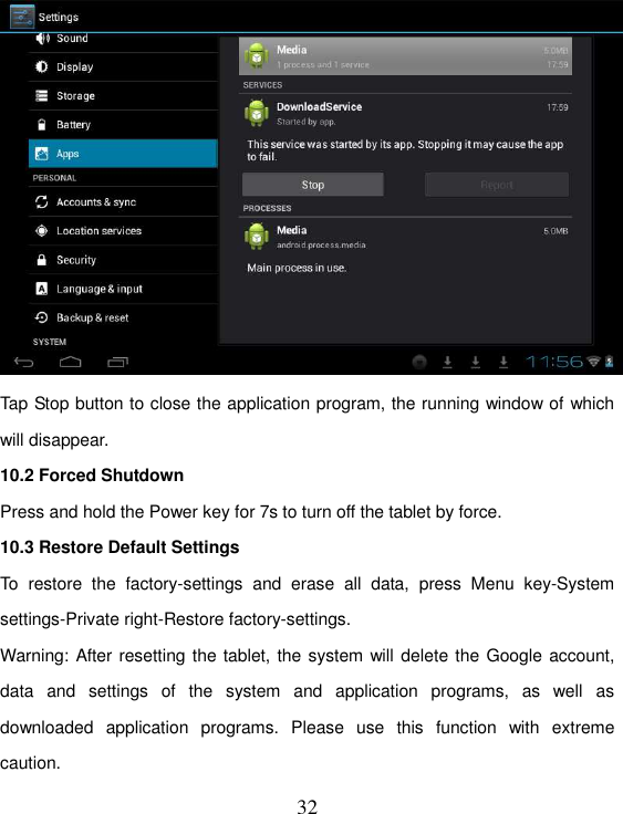   32  Tap Stop button to close the application program, the running window of which will disappear. 10.2 Forced Shutdown Press and hold the Power key for 7s to turn off the tablet by force. 10.3 Restore Default Settings To  restore  the  factory-settings  and  erase  all  data,  press  Menu  key-System settings-Private right-Restore factory-settings. Warning: After resetting the tablet, the system will delete the Google account, data  and  settings  of  the  system  and  application  programs,  as  well  as downloaded  application  programs.  Please  use  this  function  with  extreme caution. 
