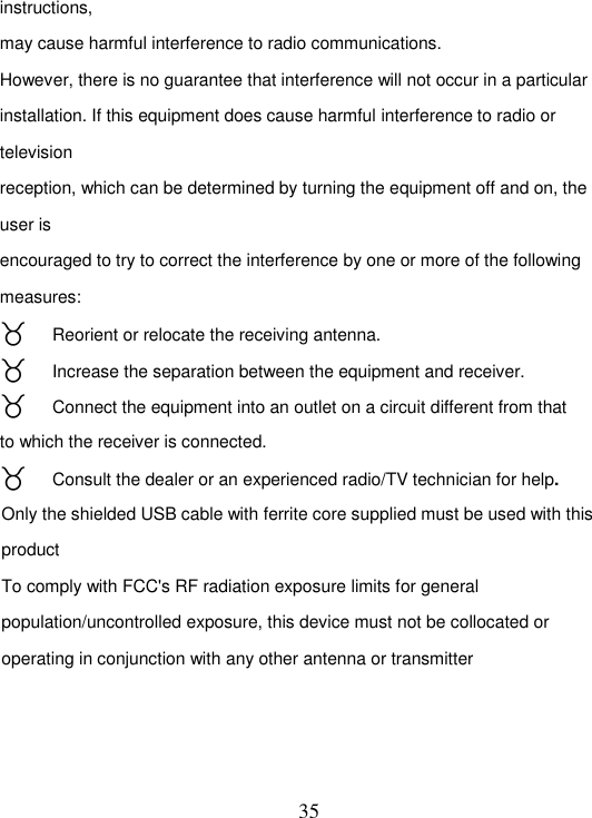   35 instructions, may cause harmful interference to radio communications. However, there is no guarantee that interference will not occur in a particular installation. If this equipment does cause harmful interference to radio or television reception, which can be determined by turning the equipment off and on, the user is encouraged to try to correct the interference by one or more of the following measures:  Reorient or relocate the receiving antenna.  Increase the separation between the equipment and receiver.  Connect the equipment into an outlet on a circuit different from that to which the receiver is connected.  Consult the dealer or an experienced radio/TV technician for help. Only the shielded USB cable with ferrite core supplied must be used with this product To comply with FCC&apos;s RF radiation exposure limits for general population/uncontrolled exposure, this device must not be collocated or operating in conjunction with any other antenna or transmitter  