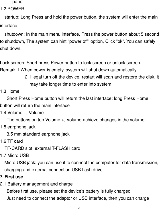   4panel 1.2 POWER     startup: Long Press and hold the power button, the system will enter the main   interface     shutdown: In the main menu interface, Press the power button about 5 second to shutdown, The system can hint &quot;power off&quot; option, Click ”ok”. You can safely shut down.  Lock screen: Short press Power button to lock screen or unlock screen. Remark 1.When power is empty, system will shut down automatically. 2. Illegal turn off the device, restart will scan and restore the disk, it may take longer time to enter into system 1.3 Home       Short Press Home button will return the last interface; long Press Home button will return the main interface 1.4 Volume +, Volume- The buttons on top Volume +, Volume-achieve changes in the volume. 1.5 earphone jack 3.5 mm standard earphone jack 1.6 TF card     TF-CARD slot: external T-FLASH card 1.7 Micro USB     Micro USB jack: you can use it to connect the computer for data transmission, charging and external connection USB flash drive 2. First use 2.1 Battery management and charge       Before first use, please set the device&apos;s battery is fully charged       Just need to connect the adaptor or USB interface, then you can charge 