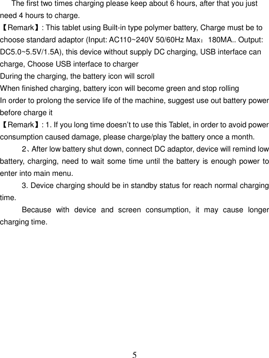   5      The first two times charging please keep about 6 hours, after that you just need 4 hours to charge. 【Remark】: This tablet using Built-in type polymer battery, Charge must be to choose standard adaptor (Input: AC110~240V 50/60Hz Max：180MA.. Output: DC5.0~5.5V/1.5A), this device without supply DC charging, USB interface can charge, Choose USB interface to charger During the charging, the battery icon will scroll When finished charging, battery icon will become green and stop rolling In order to prolong the service life of the machine, suggest use out battery power before charge it 【Remark】: 1. If you long time doesn’t to use this Tablet, in order to avoid power consumption caused damage, please charge/play the battery once a month. 2、After low battery shut down, connect DC adaptor, device will remind low battery, charging, need to wait some time until the battery is enough power to enter into main menu. 3. Device charging should be in standby status for reach normal charging time. Because  with  device  and  screen  consumption,  it  may  cause  longer charging time.           