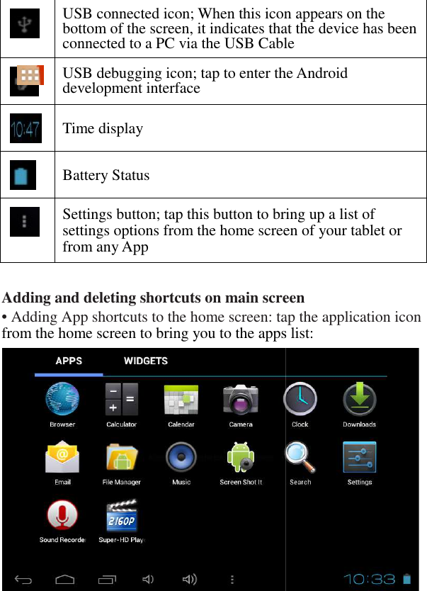  11  Adding and deleting shortcuts on main screen• Adding App shortcuts to the home screen: tap the application icon from the home screen to bring you to the apps list:            USB connected icon; When this icon appears on the bottom of the screen, it indicates that the device has been connected to a PC via the USB Cable USB debugging icon; tap to enter the Android development interface  Time display  Battery Status  Settings button; tap this button to bring up a list of settings options from the home screen of your tablet or from any App Adding and deleting shortcuts on main screen • Adding App shortcuts to the home screen: tap the application icon  from the home screen to bring you to the apps list:    USB connected icon; When this icon appears on the bottom of the screen, it indicates that the device has been cted to a PC via the USB Cable USB debugging icon; tap to enter the Android Settings button; tap this button to bring up a list of settings options from the home screen of your tablet or 