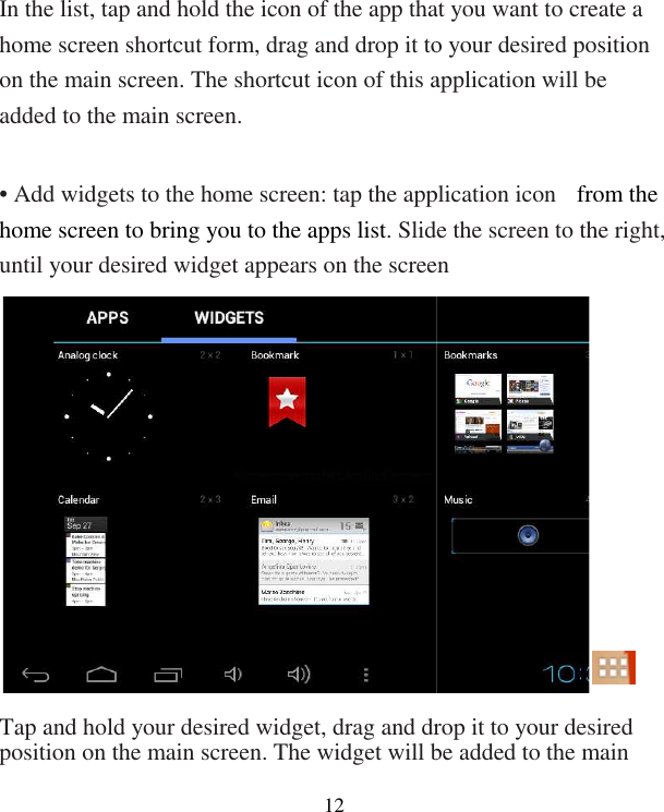  12  In the list, tap and hold the icon of the app that you want to creahome screen shortcut form, drag and drop it to your desired position on the main screen. The shortcut icon of this application will be added to the main screen.  • Add widgets to the home screen: tap the application icon home screen to bring you to the apps list. Slide the screen to the right, until your desired widget appears on the screen Tap and hold your desired widget, drag and drop it to your desired position on the main screen. The widget will be added to the main In the list, tap and hold the icon of the app that you want to create a home screen shortcut form, drag and drop it to your desired position on the main screen. The shortcut icon of this application will be • Add widgets to the home screen: tap the application icon  from the . Slide the screen to the right, until your desired widget appears on the screen     Tap and hold your desired widget, drag and drop it to your desired position on the main screen. The widget will be added to the main 