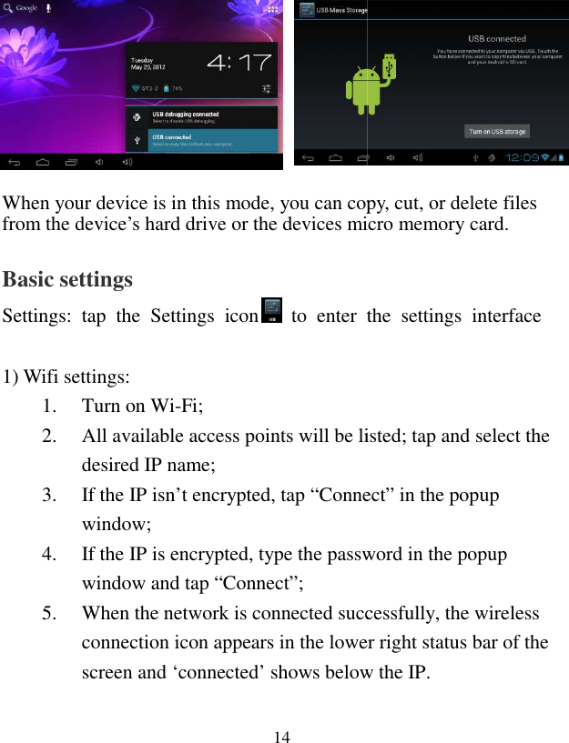  14               When your device is in this mode, you can copy, cut, or delete files from the device’s hard drive or the devices micro memory card. Basic settings Settings:  tap  the  Settings  icon  to  enter  the  settings  interface   1) Wifi settings: 1. Turn on Wi-Fi; 2. All available access points will be listed; tap and select the desired IP name; 3. If the IP isn’t encrypted, tap “Connect” in the popup window; 4. If the IP is encrypted, type the passwowindow and tap “Connect”; 5. When the network is connected successfully, the wireless connection icon appears in the lower right status bar of the screen and ‘connected’ shows below the IP. When your device is in this mode, you can copy, cut, or delete files from the device’s hard drive or the devices micro memory card. to  enter  the  settings  interface All available access points will be listed; tap and select the If the IP isn’t encrypted, tap “Connect” in the popup If the IP is encrypted, type the password in the popup When the network is connected successfully, the wireless connection icon appears in the lower right status bar of the screen and ‘connected’ shows below the IP. 