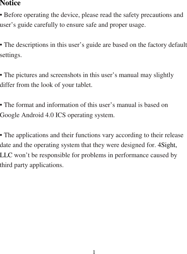  1Notice • Before operating the device, please read the safety precautions and user’s guide carefully to ensure safe and proper usage.  • The descriptions in this user’s guide are based on the factory default settings.  • The pictures and screenshots in this user’s manual may slightly differ from the look of your tablet.  • The format and information of this user’s manual is based on Google Android 4.0 ICS operating system.  • The applications and their functions vary according to their release date and the operating system that they were designed for. 4Sight, LLC won’t be responsible for problems in performance caused by third party applications.  