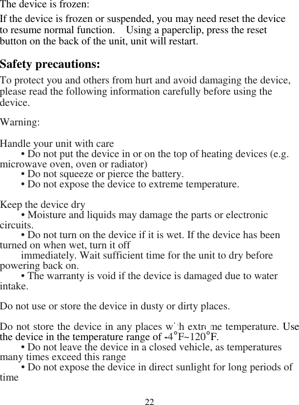  22The device is frozen: If the device is frozen or suspended, you may need reset the device to resume normal function.    Using a paperclip, press the reset button on the back of the unit, unit will restart. Safety precautions: To protect you and others from hurt and avoid damaging the device, please read the following information carefully before using the device.   Warning:    Handle your unit with care  • Do not put the device in or on the top of heating devices (e.g. microwave oven, oven or radiator)  • Do not squeeze or pierce the battery.  • Do not expose the device to extreme temperature.    Keep the device dry  • Moisture and liquids may damage the parts or electronic circuits.    • Do not turn on the device if it is wet. If the device has been turned on when wet, turn it off   immediately. Wait sufficient time for the unit to dry before powering back on.   • The warranty is void if the device is damaged due to water intake.   Do not use or store the device in dusty or dirty places.    Do not store the device in any places with extreme temperature. Use the device in the temperature range of -4°F~120°F.   • Do not leave the device in a closed vehicle, as temperatures many times exceed this range  • Do not expose the device in direct sunlight for long periods of time   