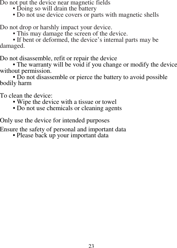  23Do not put the device near magnetic fields  • Doing so will drain the battery    • Do not use device covers or parts with magnetic shells  Do not drop or harshly impact your device.    • This may damage the screen of the device.    • If bent or deformed, the device’s internal parts may be damaged.    Do not disassemble, refit or repair the device  • The warranty will be void if you change or modify the device without permission.  • Do not disassemble or pierce the battery to avoid possible bodily harm  To clean the device:    • Wipe the device with a tissue or towel  • Do not use chemicals or cleaning agents  Only use the device for intended purposes   Ensure the safety of personal and important data  • Please back up your important data 