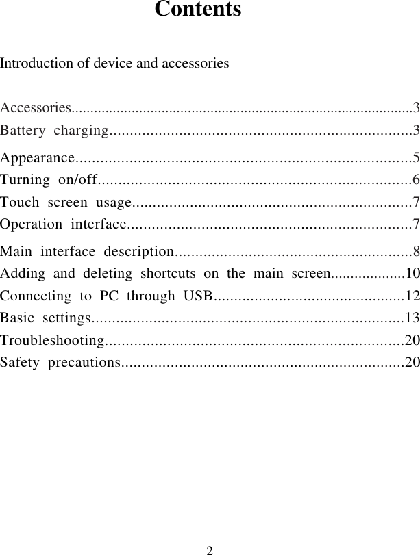  2                  Contents  Introduction of device and accessories    Accessories...........................................................................................3 Battery  charging..........................................................................3 Appearance.................................................................................5 Turning  on/off............................................................................6   Touch  screen  usage....................................................................7   Operation  interface.....................................................................7 Main  interface  description..........................................................8 Adding  and  deleting  shortcuts  on  the  main  screen...................10 Connecting  to  PC  through  USB...............................................12 Basic  settings............................................................................13 Troubleshooting........................................................................20 Safety  precautions.....................................................................20          