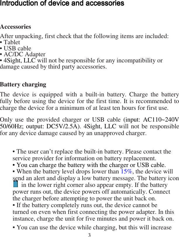  3Introduction of device and accessoriesIntroduction of device and accessoriesIntroduction of device and accessoriesIntroduction of device and accessories     Accessories After unpacking, first check that the following items are included: • Tablet • USB cable • AC/DC Adapter • 4Sight, LLC will not be responsible for any incompatibility or damage caused by third party accessories.  Battery charging The  device  is  equipped  with  a  built-in  battery.  Charge  the  battery fully before using the device for the first time. It is recommended to charge the device for a minimum of at least ten hours for first use. Only use  the  provided  charger  or USB  cable  (input: AC110~240V 50/60Hz; output: DC5V/2.5A). 4Sight, LLC will not be responsible for any device damage caused by an unapproved charger.  • The user can’t replace the built-in battery. Please contact the service provider for information on battery replacement. • You can charge the battery with the charger or USB cable. • When the battery level drops lower than 15%, the device will send an alert and display a low battery message. The battery icon   in the lower right corner also appear empty. If the battery power runs out, the device powers off automatically. Connect the charger before attempting to power the unit back on. • If the battery completely runs out, the device cannot be turned on even when first connecting the power adapter. In this instance, charge the unit for five minutes and power it back on. • You can use the device while charging, but this will increase 