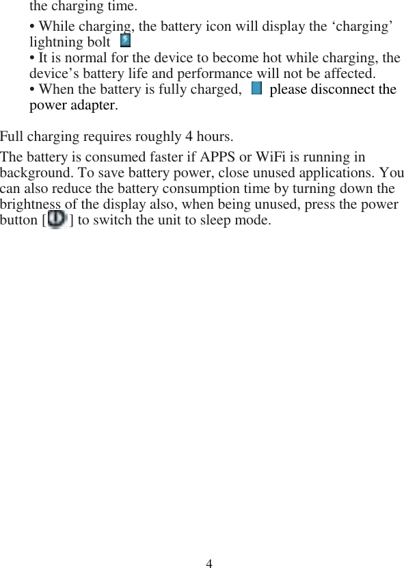  4the charging time. • While charging, the battery icon will display the ‘charging’ lightning bolt   • It is normal for the device to become hot while charging, the device’s battery life and performance will not be affected. • When the battery is fully charged,    please disconnect the power adapter.  Full charging requires roughly 4 hours. The battery is consumed faster if APPS or WiFi is running in background. To save battery power, close unused applications. You can also reduce the battery consumption time by turning down the brightness of the display also, when being unused, press the power button [      ] to switch the unit to sleep mode.               