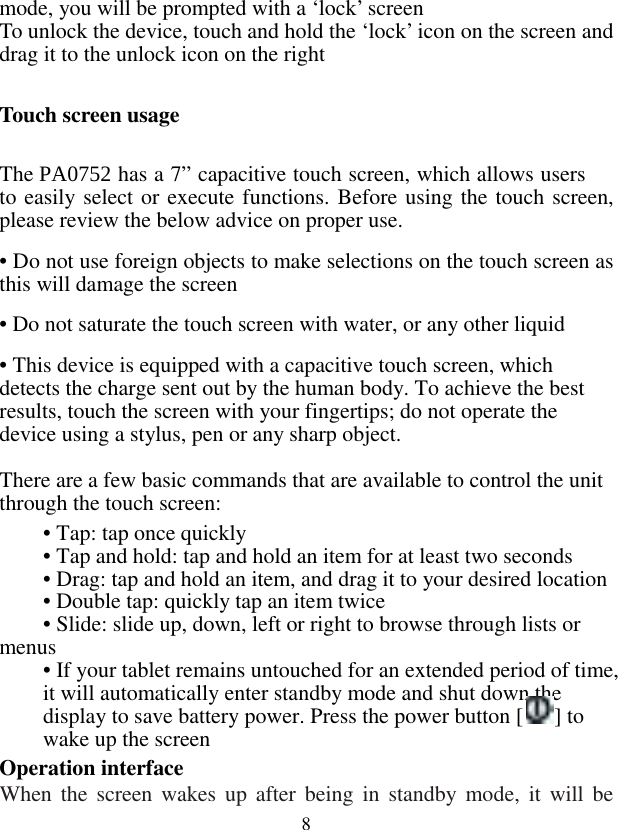  8mode, you will be prompted with a ‘lock’ screen To unlock the device, touch and hold the ‘lock’ icon on the screen and drag it to the unlock icon on the right  Touch screen usage  The PA0752 has a 7” capacitive touch screen, which allows users to easily select or execute functions. Before using the touch screen, please review the below advice on proper use. • Do not use foreign objects to make selections on the touch screen as this will damage the screen • Do not saturate the touch screen with water, or any other liquid • This device is equipped with a capacitive touch screen, which detects the charge sent out by the human body. To achieve the best results, touch the screen with your fingertips; do not operate the device using a stylus, pen or any sharp object.   There are a few basic commands that are available to control the unit through the touch screen:  • Tap: tap once quickly  • Tap and hold: tap and hold an item for at least two seconds  • Drag: tap and hold an item, and drag it to your desired location  • Double tap: quickly tap an item twice  • Slide: slide up, down, left or right to browse through lists or menus • If your tablet remains untouched for an extended period of time, it will automatically enter standby mode and shut down the display to save battery power. Press the power button [ ] to wake up the screen Operation interface When  the  screen wakes up after being  in  standby  mode,  it  will be 