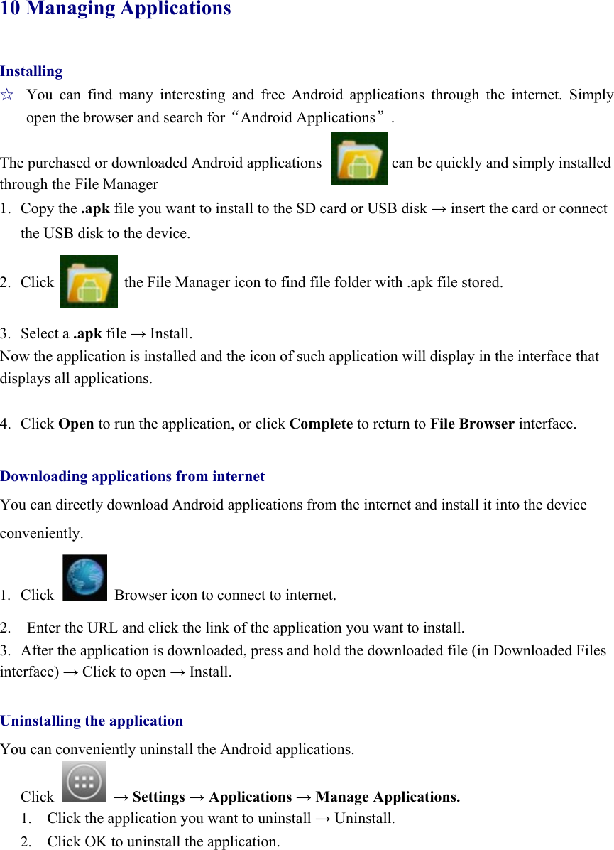  10 ManagingApplications Installing ☆  You can find many interesting and free Android applications through the internet. Simply open the browser and search forAndroid Applications.  The purchased or downloaded Android applications                  can be quickly and simply installed through the File Manager 1. Copy the .apk file you want to install to the SD card or USB disk → insert the card or connect the USB disk to the device.  2. Click                  the File Manager icon to find file folder with .apk file stored.  3. Select a .apk file → Install. Now the application is installed and the icon of such application will display in the interface that displays all applications.  4. Click Open to run the application, or click Complete to return to File Browser interface.  Downloading applications from internet You can directly download Android applications from the internet and install it into the device   conveniently. 1. Click   Browser icon to connect to internet. 2.    Enter the URL and click the link of the application you want to install.   3.  After the application is downloaded, press and hold the downloaded file (in Downloaded Files interface) → Click to open → Install.  Uninstalling the application You can conveniently uninstall the Android applications.   Click   → Settings → Applications → Manage Applications. 1. Click the application you want to uninstall → Uninstall. 2. Click OK to uninstall the application.      