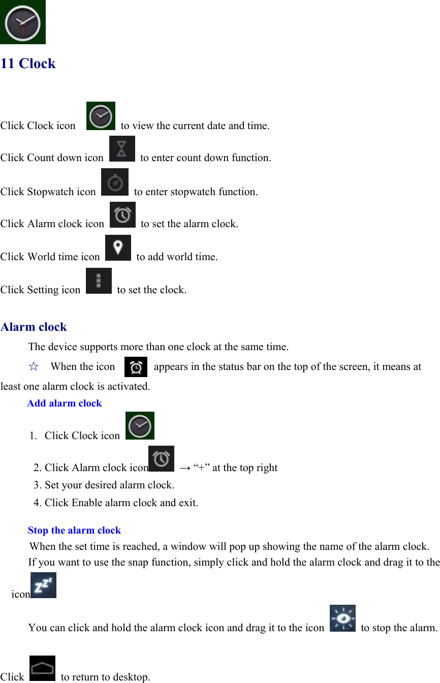  11 Clock Click Clock icon      to view the current date and time. Click Count down icon    to enter count down function. Click Stopwatch icon    to enter stopwatch function. Click Alarm clock icon    to set the alarm clock. Click World time icon    to add world time. Click Setting icon    to set the clock.  Alarm clock The device supports more than one clock at the same time. ☆   When the icon              appears in the status bar on the top of the screen, it means at least one alarm clock is activated.   Add alarm clock      1.  Click Clock icon   2. Click Alarm clock icon  → “+” at the top right 3. Set your desired alarm clock. 4. Click Enable alarm clock and exit.  Stop the alarm clock When the set time is reached, a window will pop up showing the name of the alarm clock. If you want to use the snap function, simply click and hold the alarm clock and drag it to the icon  You can click and hold the alarm clock icon and drag it to the icon    to stop the alarm.  Click    to return to desktop.    