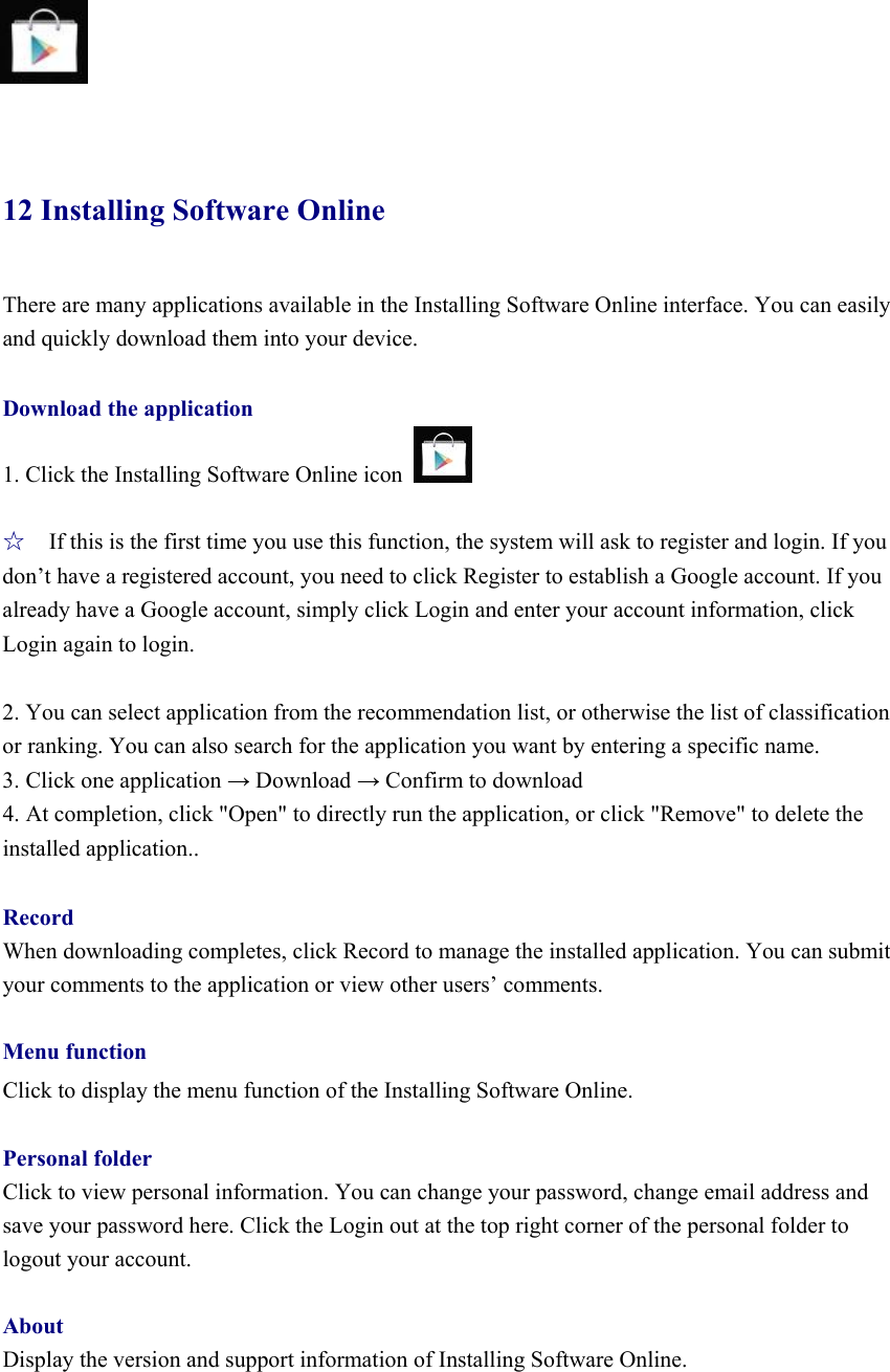     12 Installing Software Online There are many applications available in the Installing Software Online interface. You can easily and quickly download them into your device.  Download the application 1. Click the Installing Software Online icon    ☆ If this is the first time you use this function, the system will ask to register and login. If you don’t have a registered account, you need to click Register to establish a Google account. If you already have a Google account, simply click Login and enter your account information, click Login again to login.    2. You can select application from the recommendation list, or otherwise the list of classification or ranking. You can also search for the application you want by entering a specific name.   3. Click one application → Download → Confirm to download   4. At completion, click &quot;Open&quot; to directly run the application, or click &quot;Remove&quot; to delete the installed application..  Record When downloading completes, click Record to manage the installed application. You can submit your comments to the application or view other users’ comments.    Menu function Click to display the menu function of the Installing Software Online.    Personal folder Click to view personal information. You can change your password, change email address and save your password here. Click the Login out at the top right corner of the personal folder to logout your account.    About Display the version and support information of Installing Software Online.       