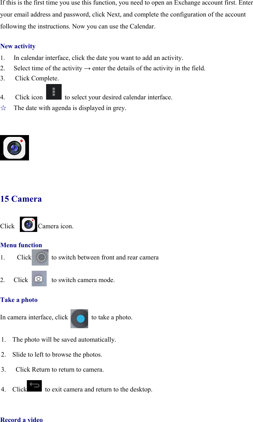  If this is the first time you use this function, you need to open an Exchange account first. Enter your email address and password, click Next, and complete the configuration of the account following the instructions. Now you can use the Calendar.  New activity 1.  In calendar interface, click the date you want to add an activity. 2.  Select time of the activity → enter the details of the activity in the field. 3.   Click Complete. 4.   Click icon    to select your desired calendar interface. ☆  The date with agenda is displayed in grey.      15 Camera Click       Camera icon.  Menu function 1.  Click      to switch between front and rear camera  2. Click       to switch camera mode.  Take a photo  In camera interface, click              to take a photo.  1. The photo will be saved automatically. 2. Slide to left to browse the photos. 3.   Click Return to return to camera. 4. Click   to exit camera and return to the desktop.             Record a video 
