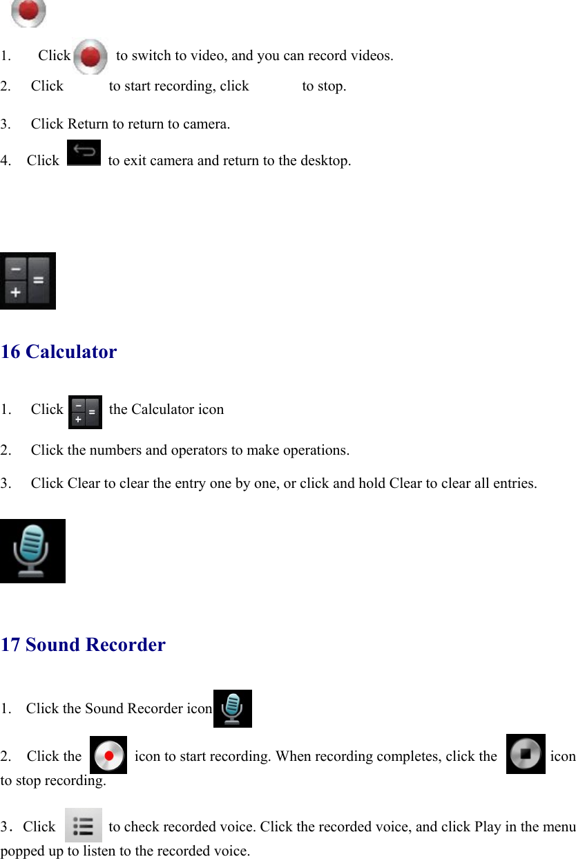  1.  Click            to switch to video, and you can record videos.  2. Click      to start recording, click       to stop.  3. Click Return to return to camera. 4.  Click   to exit camera and return to the desktop.         16 Calculator 1. Click      the Calculator icon  2. Click the numbers and operators to make operations. 3. Click Clear to clear the entry one by one, or click and hold Clear to clear all entries.       17 Sound Recorder 1. Click the Sound Recorder icon    2.  Click the       icon to start recording. When recording completes, click the       icon  to stop recording.  3．Click       to check recorded voice. Click the recorded voice, and click Play in the menu popped up to listen to the recorded voice. 