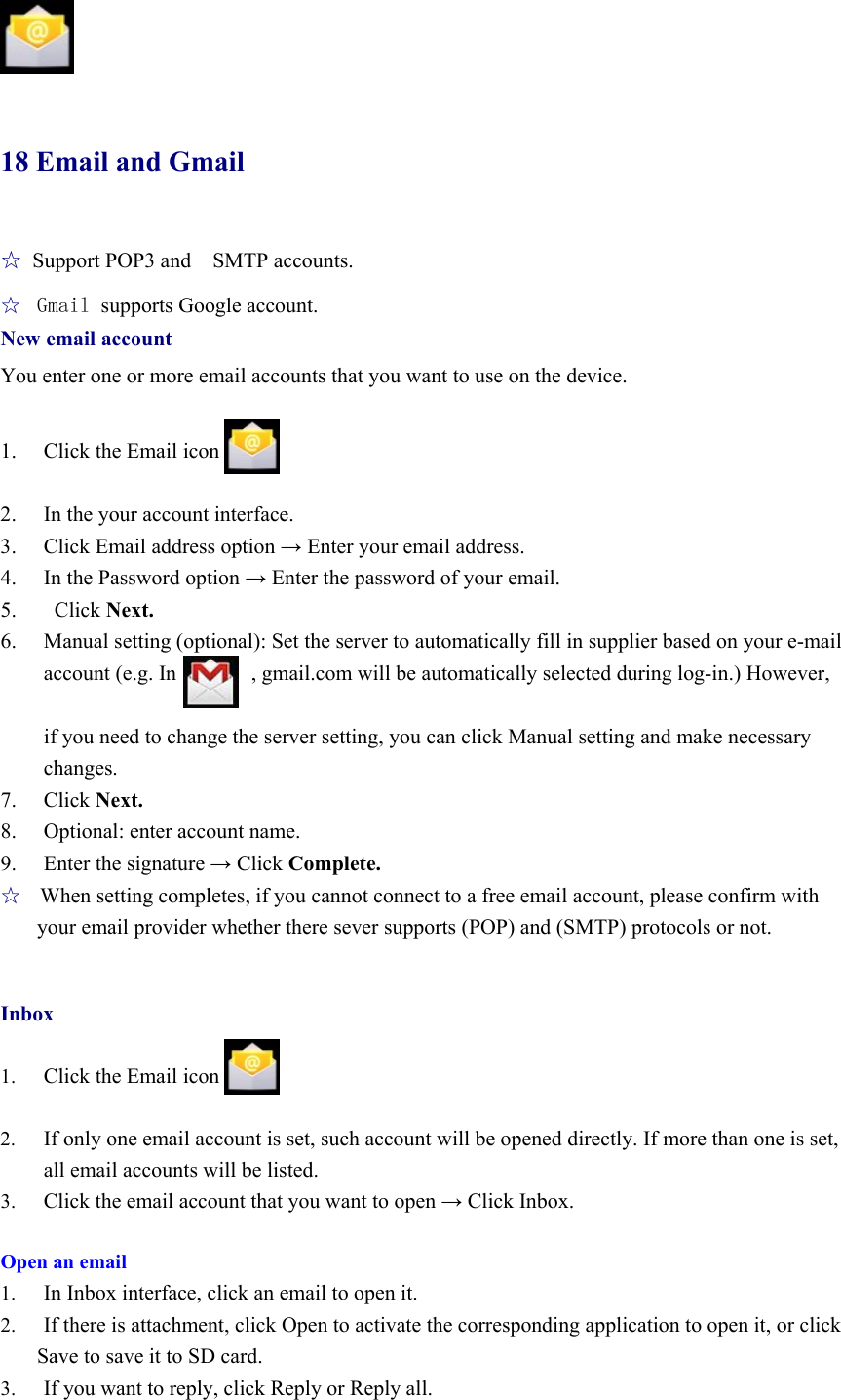                18 Email and Gmail ☆ Support POP3 and    SMTP accounts. ☆  Gmail supports Google account. New email account You enter one or more email accounts that you want to use on the device.            1. Click the Email icon    2. In the your account interface. 3. Click Email address option → Enter your email address. 4. In the Password option → Enter the password of your email. 5.  Click Next. 6. Manual setting (optional): Set the server to automatically fill in supplier based on your e-mail account (e.g. In              , gmail.com will be automatically selected during log-in.) However,    if you need to change the server setting, you can click Manual setting and make necessary changes. 7. Click Next. 8. Optional: enter account name. 9. Enter the signature → Click Complete. ☆   When setting completes, if you cannot connect to a free email account, please confirm with your email provider whether there sever supports (POP) and (SMTP) protocols or not.   Inbox  1. Click the Email icon  2. If only one email account is set, such account will be opened directly. If more than one is set, all email accounts will be listed. 3. Click the email account that you want to open → Click Inbox.  Open an email 1. In Inbox interface, click an email to open it. 2. If there is attachment, click Open to activate the corresponding application to open it, or click         Save to save it to SD card. 3. If you want to reply, click Reply or Reply all. 