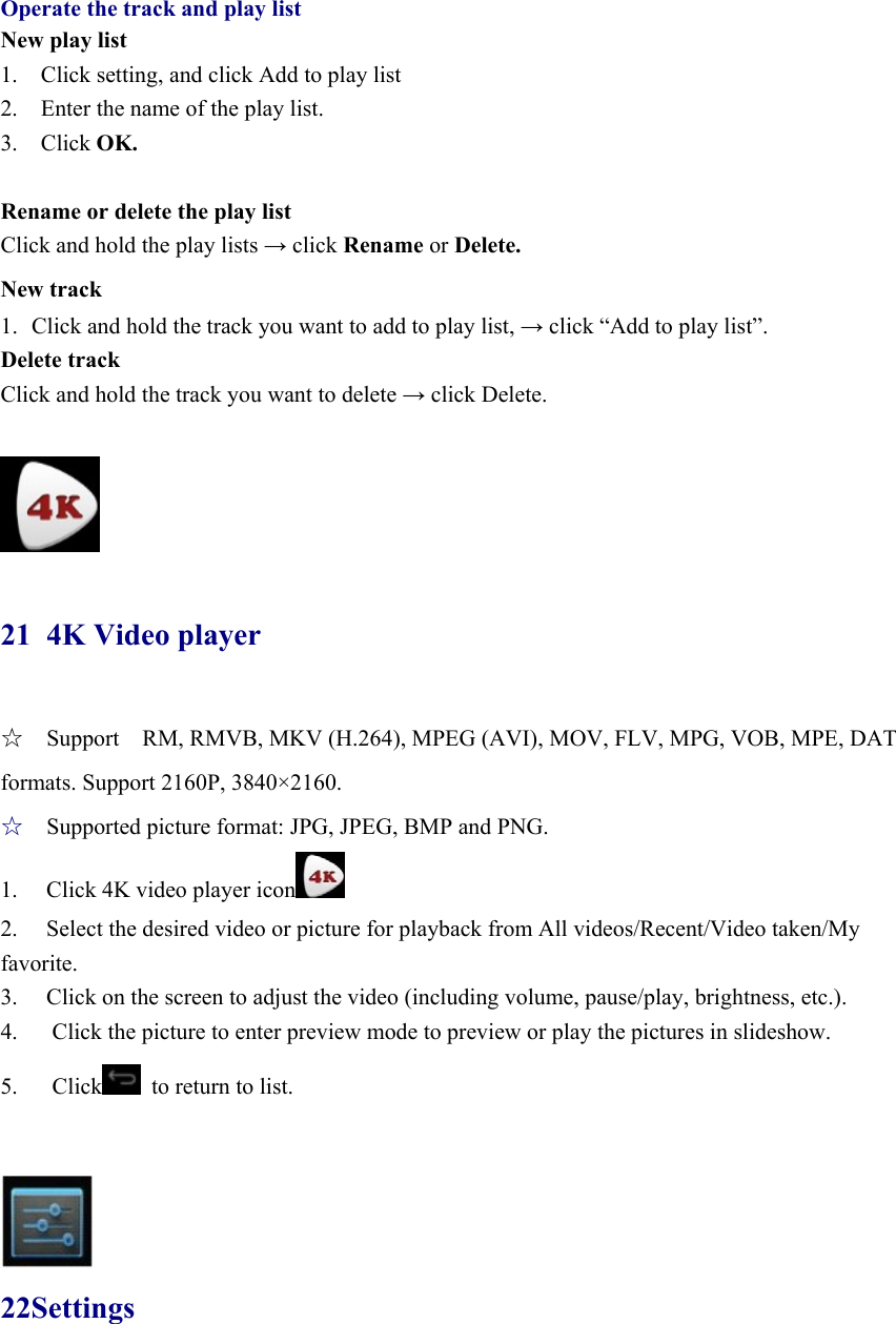  Operate the track and play list New play list 1.    Click setting, and click Add to play list 2.    Enter the name of the play list.   3.  Click OK.  Rename or delete the play list Click and hold the play lists → click Rename or Delete. New track 1. Click and hold the track you want to add to play list, → click “Add to play list”. Delete track Click and hold the track you want to delete → click Delete.   21 4K Video player ☆  Support    RM, RMVB, MKV (H.264), MPEG (AVI), MOV, FLV, MPG, VOB, MPE, DAT formats. Support 2160P, 3840×2160. ☆  Supported picture format: JPG, JPEG, BMP and PNG. 1.  Click 4K video player icon  2.  Select the desired video or picture for playback from All videos/Recent/Video taken/My favorite. 3.  Click on the screen to adjust the video (including volume, pause/play, brightness, etc.). 4.      Click the picture to enter preview mode to preview or play the pictures in slideshow. 5.   Click   to return to list.    22Settings 