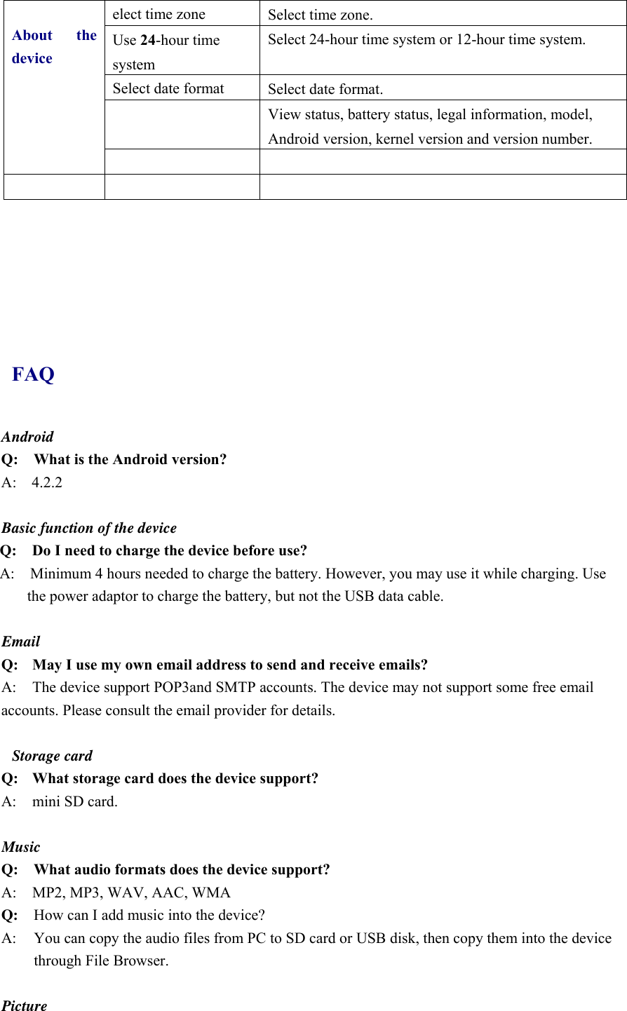 About the deviceelect time zone  Select time zone. Use 24-hour time system Select 24-hour time system or 12-hour time system. Select date format  Select date format.  View status, battery status, legal information, model, Android version, kernel version and version number.           FAQ Android Q:    What is the Android version? A:  4.2.2  Basic function of the device Q:    Do I need to charge the device before use? A:    Minimum 4 hours needed to charge the battery. However, you may use it while charging. Use the power adaptor to charge the battery, but not the USB data cable.  Email Q: May I use my own email address to send and receive emails? A:  The device support POP3and SMTP accounts. The device may not support some free email accounts. Please consult the email provider for details.    Storage card Q: What storage card does the device support? A:  mini SD card.  Music Q:    What audio formats does the device support? A:     MP2, MP3, WAV, AAC, WMA Q:  How can I add music into the device? A:  You can copy the audio files from PC to SD card or USB disk, then copy them into the device through File Browser.  Picture 