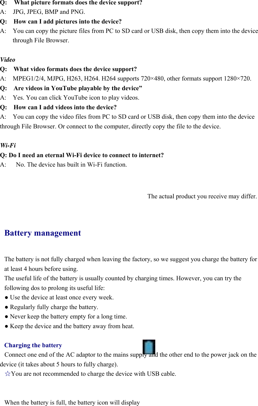 Q:  What picture formats does the device support? A:    JPG, JPEG, BMP and PNG. Q:    How can I add pictures into the device? A:    You can copy the picture files from PC to SD card or USB disk, then copy them into the device through File Browser.  Video Q:  What video formats does the device support? A:    MPEG1/2/4, MJPG, H263, H264. H264 supports 720×480, other formats support 1280×720. Q:  Are videos in YouTube playable by the device” A:    Yes. You can click YouTube icon to play videos. Q:  How can I add videos into the device? A:    You can copy the video files from PC to SD card or USB disk, then copy them into the device through File Browser. Or connect to the computer, directly copy the file to the device.  Wi-Fi Q: Do I need an eternal Wi-Fi device to connect to internet?   A:      No. The device has built in Wi-Fi function.      The actual product you receive may differ.  Battery management The battery is not fully charged when leaving the factory, so we suggest you charge the battery for at least 4 hours before using.   The useful life of the battery is usually counted by charging times. However, you can try the following dos to prolong its useful life:   ● Use the device at least once every week. ● Regularly fully charge the battery. ● Never keep the battery empty for a long time. ● Keep the device and the battery away from heat.  Charging the battery Connect one end of the AC adaptor to the mains supply and the other end to the power jack on the device (it takes about 5 hours to fully charge). ☆You are not recommended to charge the device with USB cable.   When the battery is full, the battery icon will display        