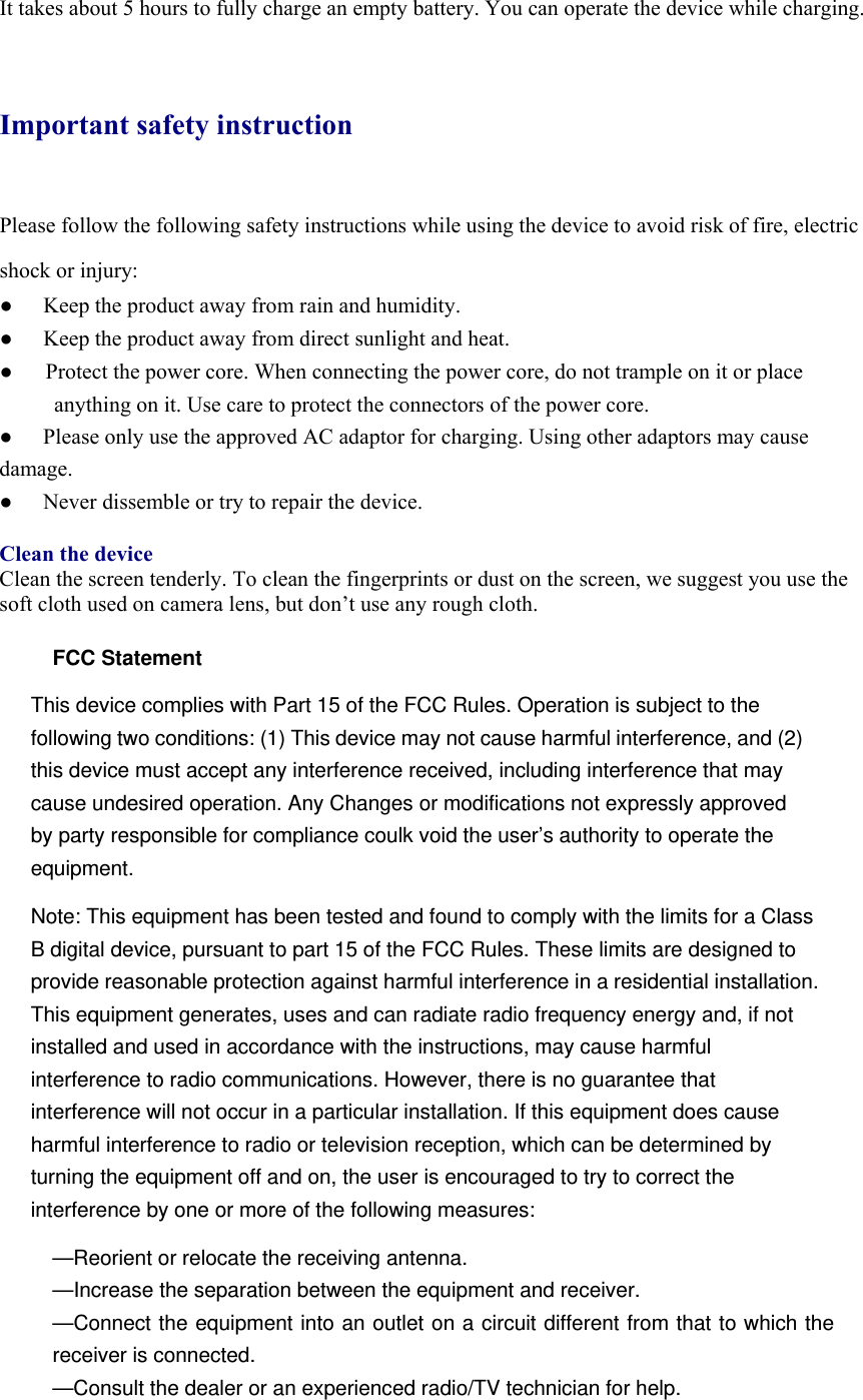 It takes about 5 hours to fully charge an empty battery. You can operate the device while charging.  Important safety instruction Please follow the following safety instructions while using the device to avoid risk of fire, electric shock or injury: ●  Keep the product away from rain and humidity.   ●  Keep the product away from direct sunlight and heat. ●      Protect the power core. When connecting the power core, do not trample on it or place anything on it. Use care to protect the connectors of the power core.   ●  Please only use the approved AC adaptor for charging. Using other adaptors may cause damage.  ●  Never dissemble or try to repair the device.    Clean the device Clean the screen tenderly. To clean the fingerprints or dust on the screen, we suggest you use the soft cloth used on camera lens, but don’t use any rough cloth.    FCC Statement This device complies with Part 15 of the FCC Rules. Operation is subject to the following two conditions: (1) This device may not cause harmful interference, and (2) this device must accept any interference received, including interference that may cause undesired operation. Any Changes or modifications not expressly approved by party responsible for compliance coulk void the user’s authority to operate the equipment.  Note: This equipment has been tested and found to comply with the limits for a Class B digital device, pursuant to part 15 of the FCC Rules. These limits are designed to provide reasonable protection against harmful interference in a residential installation. This equipment generates, uses and can radiate radio frequency energy and, if not installed and used in accordance with the instructions, may cause harmful interference to radio communications. However, there is no guarantee that interference will not occur in a particular installation. If this equipment does cause harmful interference to radio or television reception, which can be determined by turning the equipment off and on, the user is encouraged to try to correct the interference by one or more of the following measures: —Reorient or relocate the receiving antenna. —Increase the separation between the equipment and receiver. —Connect the equipment into an outlet on a circuit different from that to which the receiver is connected. —Consult the dealer or an experienced radio/TV technician for help.  