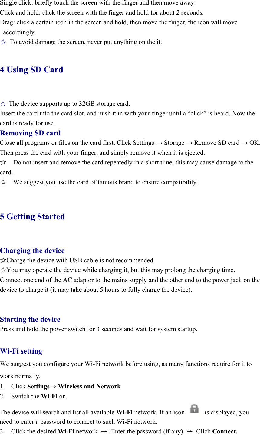 Single click: briefly touch the screen with the finger and then move away. Click and hold: click the screen with the finger and hold for about 2 seconds. Drag: click a certain icon in the screen and hold, then move the finger, the icon will move accordingly. ☆  To avoid damage the screen, never put anything on the it. 4 Using SD Card  ☆ The device supports up to 32GB storage card.   Insert the card into the card slot, and push it in with your finger until a “click” is heard. Now the card is ready for use.   Removing SD card Close all programs or files on the card first. Click Settings → Storage → Remove SD card → OK. Then press the card with your finger, and simply remove it when it is ejected.   ☆    Do not insert and remove the card repeatedly in a short time, this may cause damage to the card. ☆    We suggest you use the card of famous brand to ensure compatibility.  5 Getting Started  Charging the device ☆Charge the device with USB cable is not recommended. ☆You may operate the device while charging it, but this may prolong the charging time. Connect one end of the AC adaptor to the mains supply and the other end to the power jack on the device to charge it (it may take about 5 hours to fully charge the device).   Starting the device Press and hold the power switch for 3 seconds and wait for system startup.  Wi-Fi setting We suggest you configure your Wi-Fi network before using, as many functions require for it to work normally. 1. Click Settings→ Wireless and Network 2. Switch the Wi-Fi on.  The device will search and list all available Wi-Fi network. If an icon            is displayed, you need to enter a password to connect to such Wi-Fi network.   3. Click the desired Wi-Fi network  →  Enter the password (if any)  → Click Connect. 