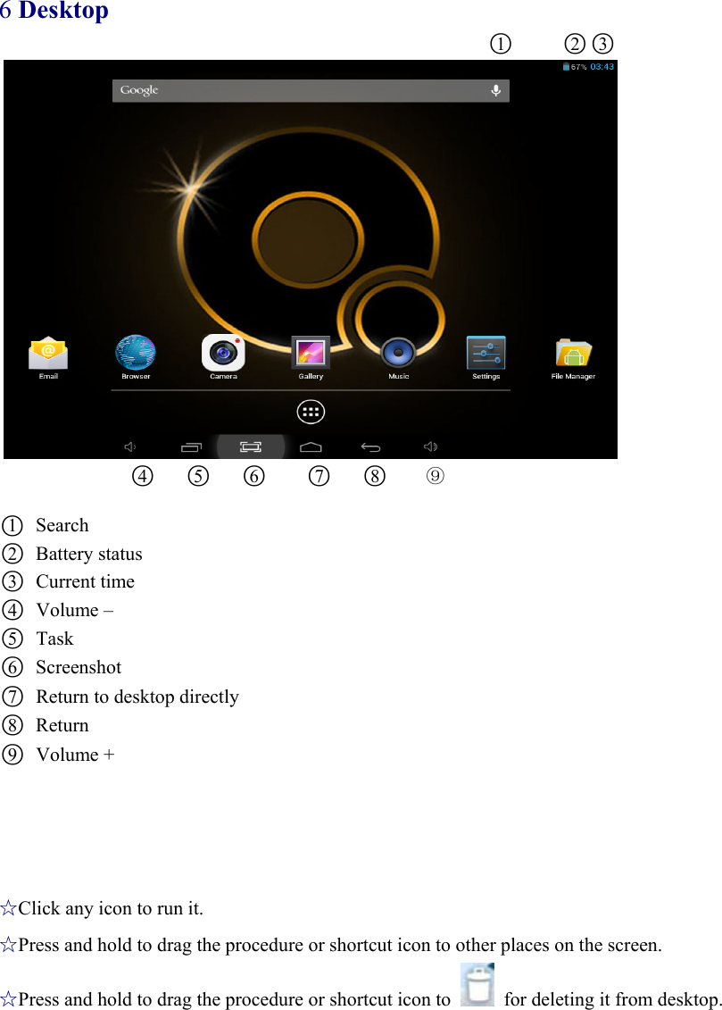 6 Desktop                                      ○1     ○2○3                ○4   ○5   ○6    ○7   ○8    ⑨  ○1 Search ○2 Battery status ○3 Current time   ○4 Volume – ○5 Task ○6 Screenshot ○7 Return to desktop directly ○8 Return ○9 Volume +     ☆Click any icon to run it. ☆Press and hold to drag the procedure or shortcut icon to other places on the screen. ☆Press and hold to drag the procedure or shortcut icon to    for deleting it from desktop. 