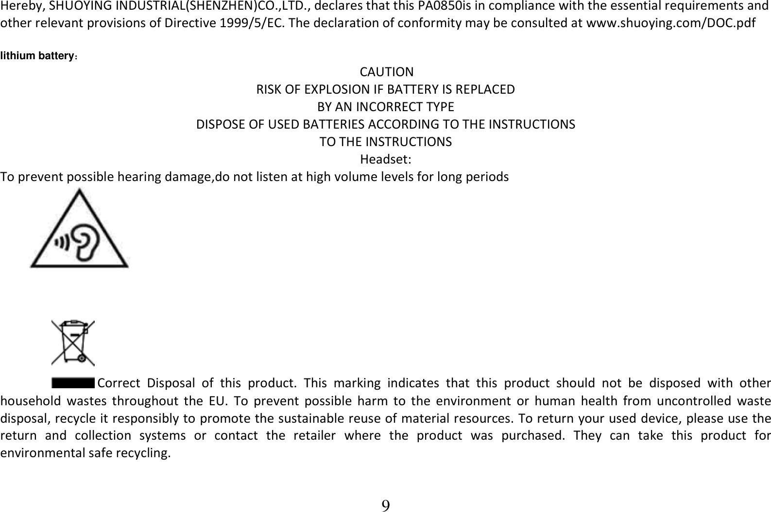 9 Hereby, SHUOYING INDUSTRIAL(SHENZHEN)CO.,LTD., declares that this PA0850is in compliance with the essential requirements and other relevant provisions of Directive 1999/5/EC. The declaration of conformity may be consulted at www.shuoying.com/DOC.pdf  lithium battery：                                  CAUTION RISK OF EXPLOSION IF BATTERY IS REPLACED  BY AN INCORRECT TYPE DISPOSE OF USED BATTERIES ACCORDING TO THE INSTRUCTIONS TO THE INSTRUCTIONS Headset: To prevent possible hearing damage,do not listen at high volume levels for long periods           Correct  Disposal  of  this  product.  This  marking  indicates  that  this  product  should  not  be  disposed  with  other household  wastes  throughout  the  EU.  To  prevent  possible  harm  to  the  environment  or  human  health  from  uncontrolled  waste disposal, recycle it responsibly to promote the sustainable reuse of material resources. To return your used device, please use the return  and  collection  systems  or  contact  the  retailer  where  the  product  was  purchased.  They  can  take  this  product  for environmental safe recycling. 