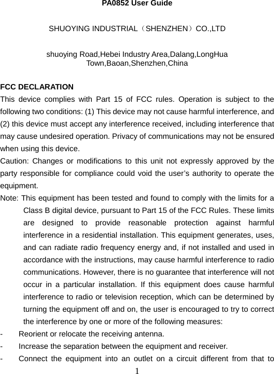  1PA0852 User Guide  SHUOYING INDUSTRIAL（SHENZHEN）CO.,LTD  shuoying Road,Hebei Industry Area,Dalang,LongHua Town,Baoan,Shenzhen,China  FCC DECLARATION   This device complies with Part 15 of FCC rules. Operation is subject to the following two conditions: (1) This device may not cause harmful interference, and (2) this device must accept any interference received, including interference that may cause undesired operation. Privacy of communications may not be ensured when using this device. Caution: Changes or modifications to this unit not expressly approved by the party responsible for compliance could void the user’s authority to operate the equipment. Note: This equipment has been tested and found to comply with the limits for a Class B digital device, pursuant to Part 15 of the FCC Rules. These limits are designed to provide reasonable protection against harmful interference in a residential installation. This equipment generates, uses, and can radiate radio frequency energy and, if not installed and used in accordance with the instructions, may cause harmful interference to radio communications. However, there is no guarantee that interference will not occur in a particular installation. If this equipment does cause harmful interference to radio or television reception, which can be determined by turning the equipment off and on, the user is encouraged to try to correct the interference by one or more of the following measures: -  Reorient or relocate the receiving antenna. -  Increase the separation between the equipment and receiver. -  Connect the equipment into an outlet on a circuit different from that to 