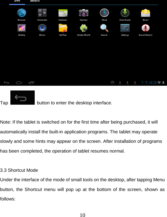  10 Tap    button to enter the desktop interface.  Note: If the tablet is switched on for the first time after being purchased, it will automatically install the built-in application programs. The tablet may operate slowly and some hints may appear on the screen. After installation of programs has been completed, the operation of tablet resumes normal.  3.3 Shortcut Mode Under the interface of the mode of small tools on the desktop, after tapping Menu button, the Shortcut menu will pop up at the bottom of the screen, shown as follows:  