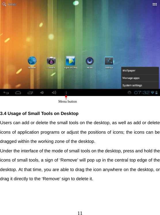  11  3.4 Usage of Small Tools on Desktop Users can add or delete the small tools on the desktop, as well as add or delete icons of application programs or adjust the positions of icons; the icons can be dragged within the working zone of the desktop. Under the interface of the mode of small tools on the desktop, press and hold the icons of small tools, a sign of ‘Remove’ will pop up in the central top edge of the desktop. At that time, you are able to drag the icon anywhere on the desktop, or drag it directly to the ‘Remove’ sign to delete it.  Menu button 