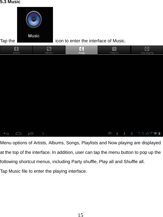  155.3 Music Tap the    icon to enter the interface of Music.   Menu options of Artists, Albums, Songs, Playlists and Now playing are displayed at the top of the interface. In addition, user can tap the menu button to pop up the following shortcut menus, including Party shuffle, Play all and Shuffle all. Tap Music file to enter the playing interface. 