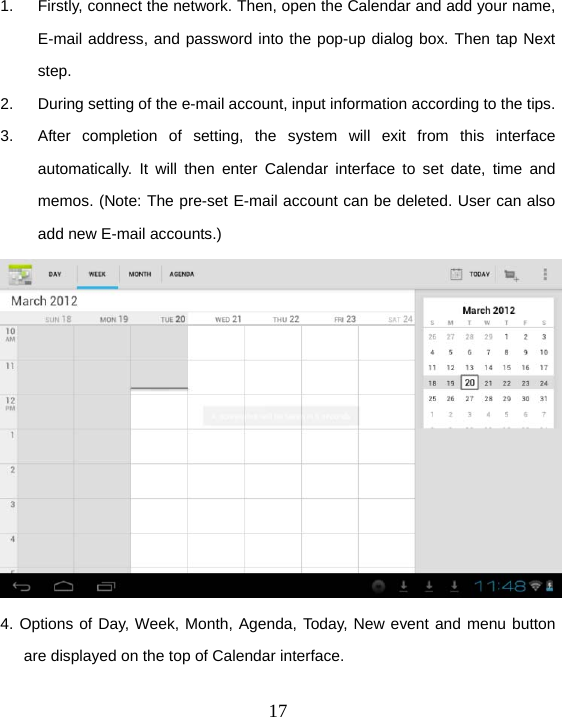  17 1.  Firstly, connect the network. Then, open the Calendar and add your name, E-mail address, and password into the pop-up dialog box. Then tap Next step. 2.  During setting of the e-mail account, input information according to the tips. 3.  After completion of setting, the system will exit from this interface automatically. It will then enter Calendar interface to set date, time and memos. (Note: The pre-set E-mail account can be deleted. User can also add new E-mail accounts.)  4. Options of Day, Week, Month, Agenda, Today, New event and menu button are displayed on the top of Calendar interface.  