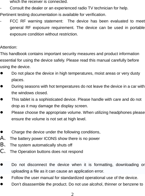  2which the receiver is connected. -  Consult the dealer or an experienced radio TV technician for help. Pertinent testing documentation is available for verification. -  FCC RF warning statement:  The device has been evaluated to meet general RF exposure requirement. The device can be used in portable exposure condition without restriction.  Attention: This handbook contains important security measures and product information essential for using the device safely. Please read this manual carefully before using the device. z  Do not place the device in high temperatures, moist areas or very dusty places. z  During seasons with hot temperatures do not leave the device in a car with the windows closed.   z  This tablet is a sophisticated device. Please handle with care and do not drop as it may damage the display screen. z  Please choose the appropriate volume. When utilizing headphones please ensure the volume is not set at high level.    z  Charge the device under the following conditions, A、 The battery power ICONS show there is no power B、 The system automatically shuts off C、 The Operation buttons does not respond  z  Do not disconnect the device when it is formatting, downloading or uploading a file as it can cause an application error. z  Follow the user manual for standardized operational use of the device. z  Don’t disassemble the product. Do not use alcohol, thinner or benzene to 