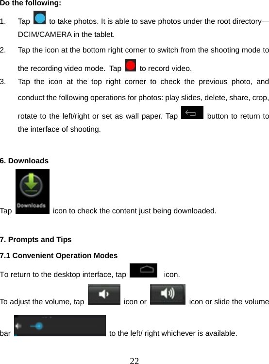  22Do the following: 1. Tap    to take photos. It is able to save photos under the root directory—DCIM/CAMERA in the tablet. 2.  Tap the icon at the bottom right corner to switch from the shooting mode to the recording video mode. Tap     to record video. 3.  Tap the icon at the top right corner to check the previous photo, and conduct the following operations for photos: play slides, delete, share, crop, rotate to the left/right or set as wall paper. Tap   button to return to the interface of shooting.  6. Downloads Tap    icon to check the content just being downloaded.  7. Prompts and Tips 7.1 Convenient Operation Modes To return to the desktop interface, tap   icon. To adjust the volume, tap   icon or    icon or slide the volume bar    to the left/ right whichever is available.  