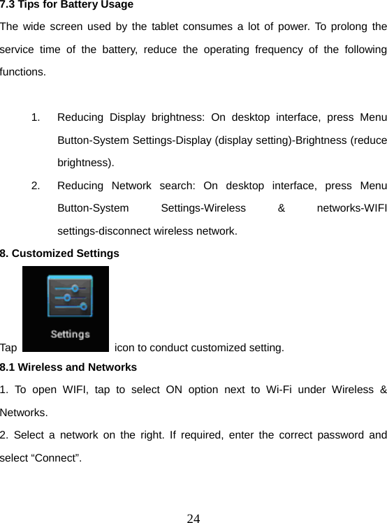  247.3 Tips for Battery Usage The wide screen used by the tablet consumes a lot of power. To prolong the service time of the battery, reduce the operating frequency of the following functions.  1.  Reducing Display brightness: On desktop interface, press Menu Button-System Settings-Display (display setting)-Brightness (reduce brightness). 2.  Reducing Network search: On desktop interface, press Menu Button-System Settings-Wireless &amp; networks-WIFI settings-disconnect wireless network. 8. Customized Settings Tap    icon to conduct customized setting. 8.1 Wireless and Networks 1. To open WIFI, tap to select ON option next to Wi-Fi under Wireless &amp; Networks. 2. Select a network on the right. If required, enter the correct password and select “Connect”.   