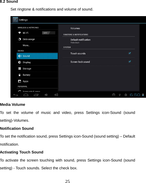  258.2 Sound  Set ringtone &amp; notifications and volume of sound.   Media Volume To set the volume of music and video, press Settings icon-Sound (sound setting)-Volumes. Notification Sound To set the notification sound, press Settings icon-Sound (sound setting) – Default notification. Activating Touch Sound To activate the screen touching with sound, press Settings icon-Sound (sound setting) - Touch sounds. Select the check box.  