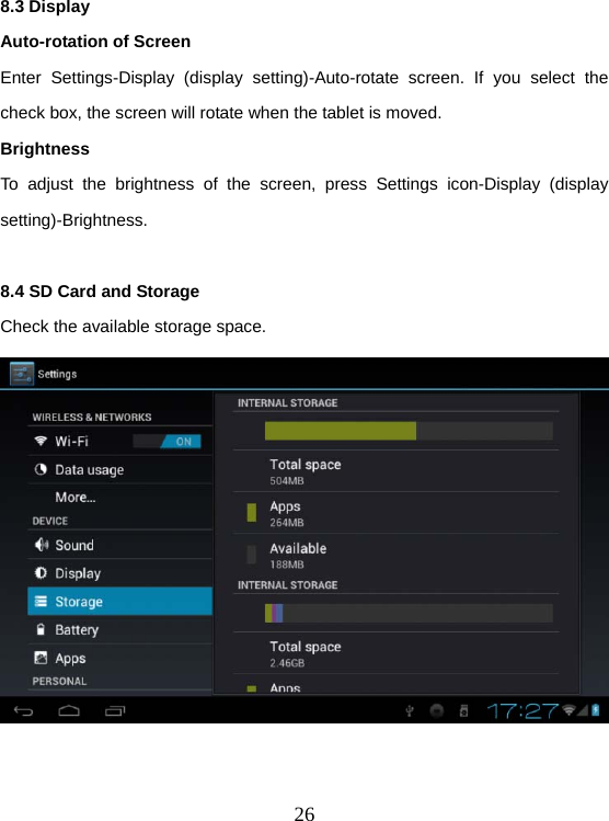  268.3 Display Auto-rotation of Screen Enter Settings-Display (display setting)-Auto-rotate screen. If you select the check box, the screen will rotate when the tablet is moved. Brightness To adjust the brightness of the screen, press Settings icon-Display (display setting)-Brightness.  8.4 SD Card and Storage Check the available storage space.   