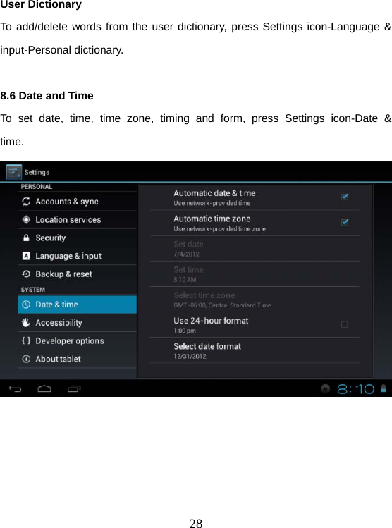  28User Dictionary To add/delete words from the user dictionary, press Settings icon-Language &amp; input-Personal dictionary.  8.6 Date and Time To set date, time, time zone, timing and form, press Settings icon-Date &amp; time.   